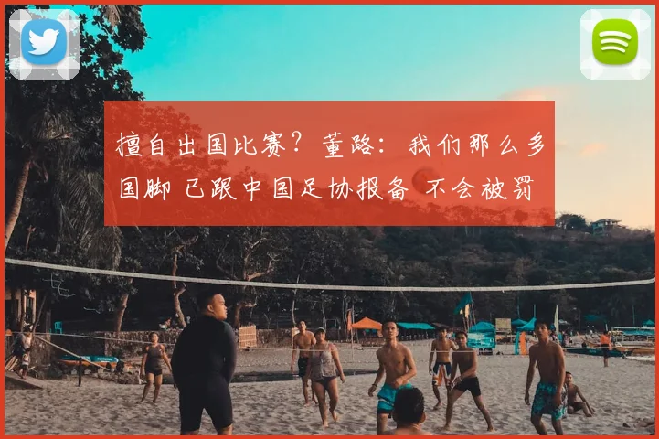 擅自出国比赛?董路:我们那么多国脚 已跟中国足协报备 不会被罚