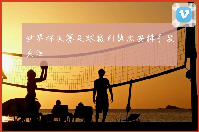 世界杯决赛足球裁判执法安排引发关注