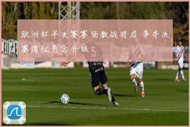 欧洲杯半决赛赛场激战将启 争夺决赛席位悬念升级