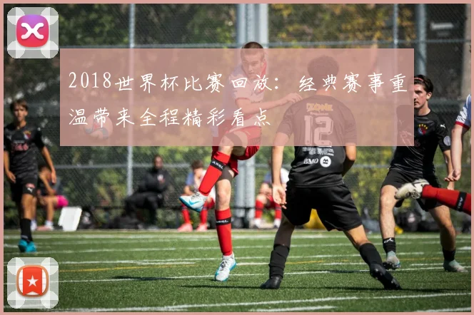 2018世界杯比赛回放:经典赛事重温带来全程精彩看点