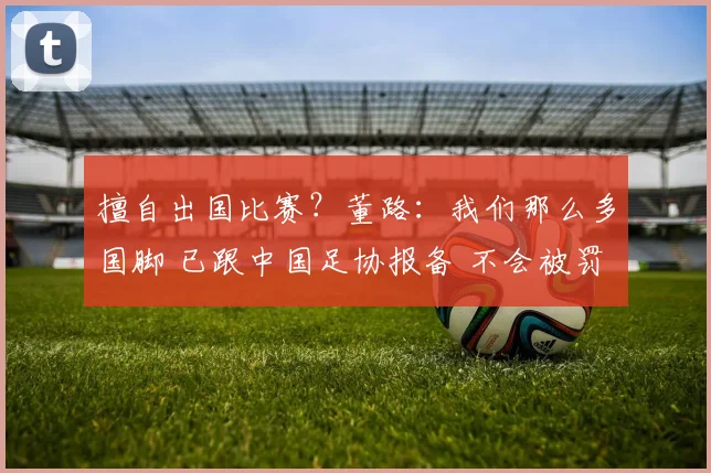 擅自出国比赛?董路:我们那么多国脚 已跟中国足协报备 不会被罚