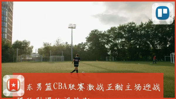 广东男篮CBA联赛激战正酣主场迎战强敌引爆收视热潮