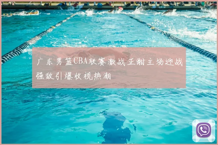 广东男篮CBA联赛激战正酣主场迎战强敌引爆收视热潮
