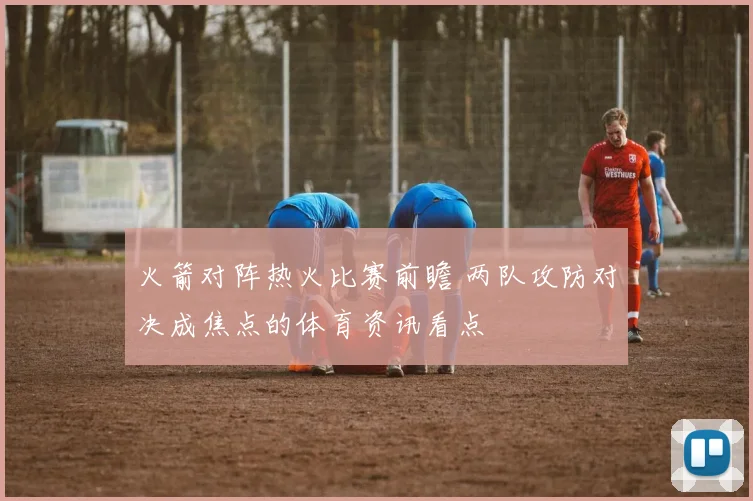 火箭对阵热火比赛前瞻 两队攻防对决成焦点的体育资讯看点