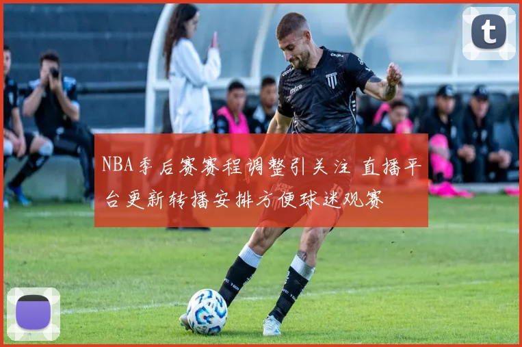 NBA季后赛赛程调整引关注 直播平台更新转播安排方便球迷观赛