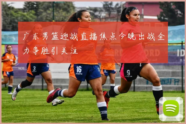 广东男篮迎战直播焦点今晚出战全力争胜引关注