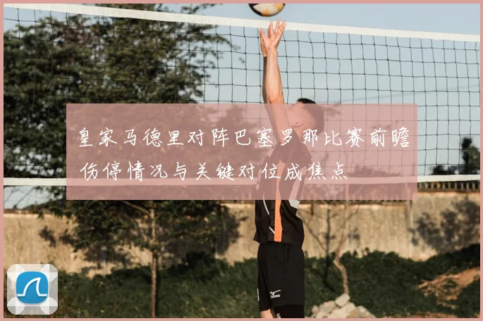 皇家马德里对阵巴塞罗那比赛前瞻 伤停情况与关键对位成焦点