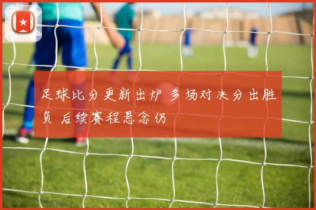 足球比分更新出炉 多场对决分出胜负 后续赛程悬念仍