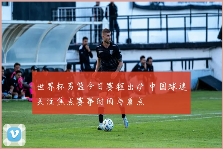 世界杯男篮今日赛程出炉 中国球迷关注焦点赛事时间与看点