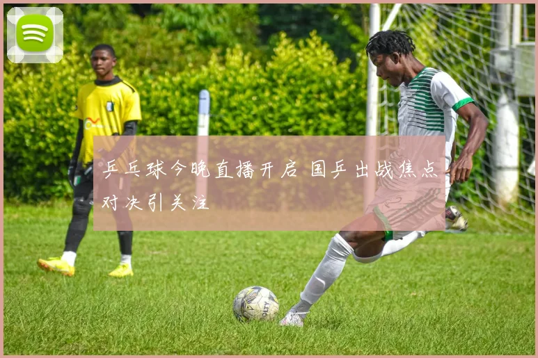 乒乓球今晚直播开启 国乒出战焦点对决引关注